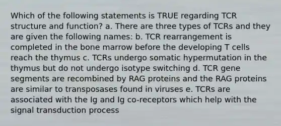 Which of the following statements is TRUE regarding TCR structure and function? a. There are three types of TCRs and they are given the following names: b. TCR rearrangement is completed in the bone marrow before the developing T cells reach the thymus c. TCRs undergo somatic hypermutation in the thymus but do not undergo isotype switching d. TCR gene segments are recombined by RAG proteins and the RAG proteins are similar to transposases found in viruses e. TCRs are associated with the Ig and Ig co-receptors which help with the signal transduction process