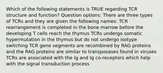 Which of the following statements is TRUE regarding TCR structure and function? Question options: There are three types of TCRs and they are given the following names: TCR rearrangement is completed in the bone marrow before the developing T cells reach the thymus TCRs undergo somatic hypermutation in the thymus but do not undergo isotype switching TCR gene segments are recombined by RAG proteins and the RAG proteins are similar to transposases found in viruses TCRs are associated with the Ig and Ig co-receptors which help with the signal transduction process