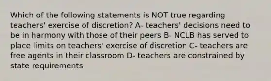 Which of the following statements is NOT true regarding teachers' exercise of discretion? A- teachers' decisions need to be in harmony with those of their peers B- NCLB has served to place limits on teachers' exercise of discretion C- teachers are free agents in their classroom D- teachers are constrained by state requirements