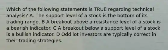 Which of the following statements is TRUE regarding technical analysis? A. The support level of a stock is the bottom of its trading range. B A breakout above a resistance level of a stock is a bearish indicator. C A breakout below a support level of a stock is a bullish indicator. D Odd lot investors are typically correct in their trading strategies.