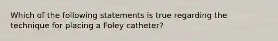 Which of the following statements is true regarding the technique for placing a Foley catheter?