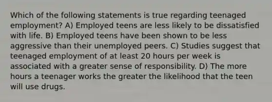 Which of the following statements is true regarding teenaged employment? A) Employed teens are less likely to be dissatisfied with life. B) Employed teens have been shown to be less aggressive than their unemployed peers. C) Studies suggest that teenaged employment of at least 20 hours per week is associated with a greater sense of responsibility. D) The more hours a teenager works the greater the likelihood that the teen will use drugs.