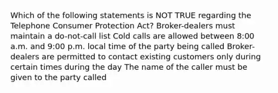 Which of the following statements is NOT TRUE regarding the Telephone Consumer Protection Act? Broker-dealers must maintain a do-not-call list Cold calls are allowed between 8:00 a.m. and 9:00 p.m. local time of the party being called Broker-dealers are permitted to contact existing customers only during certain times during the day The name of the caller must be given to the party called