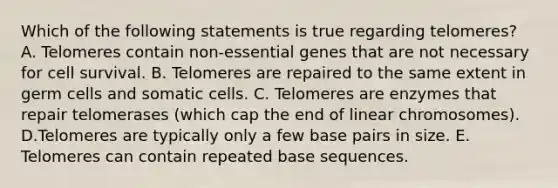 Which of the following statements is true regarding telomeres? A. Telomeres contain non-essential genes that are not necessary for cell survival. B. Telomeres are repaired to the same extent in germ cells and somatic cells. C. Telomeres are enzymes that repair telomerases (which cap the end of linear chromosomes). D.Telomeres are typically only a few base pairs in size. E. Telomeres can contain repeated base sequences.