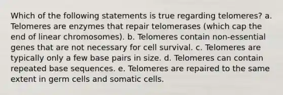 Which of the following statements is true regarding telomeres? a. Telomeres are enzymes that repair telomerases (which cap the end of linear chromosomes). b. Telomeres contain non-essential genes that are not necessary for cell survival. c. Telomeres are typically only a few base pairs in size. d. Telomeres can contain repeated base sequences. e. Telomeres are repaired to the same extent in germ cells and somatic cells.