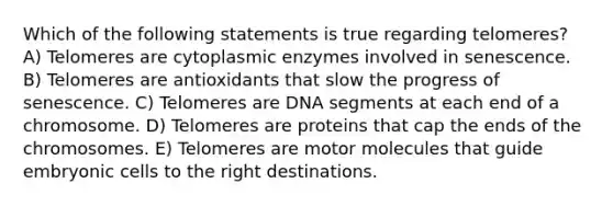 Which of the following statements is true regarding telomeres? A) Telomeres are cytoplasmic enzymes involved in senescence. B) Telomeres are antioxidants that slow the progress of senescence. C) Telomeres are DNA segments at each end of a chromosome. D) Telomeres are proteins that cap the ends of the chromosomes. E) Telomeres are motor molecules that guide embryonic cells to the right destinations.