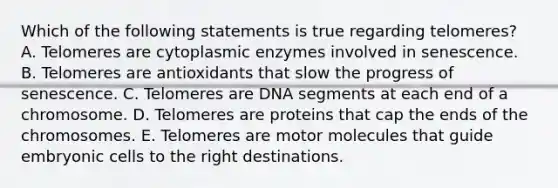 Which of the following statements is true regarding telomeres? A. Telomeres are cytoplasmic enzymes involved in senescence. B. Telomeres are antioxidants that slow the progress of senescence. C. Telomeres are DNA segments at each end of a chromosome. D. Telomeres are proteins that cap the ends of the chromosomes. E. Telomeres are motor molecules that guide embryonic cells to the right destinations.