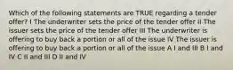 Which of the following statements are TRUE regarding a tender offer? I The underwriter sets the price of the tender offer II The issuer sets the price of the tender offer III The underwriter is offering to buy back a portion or all of the issue IV The issuer is offering to buy back a portion or all of the issue A I and III B I and IV C II and III D II and IV