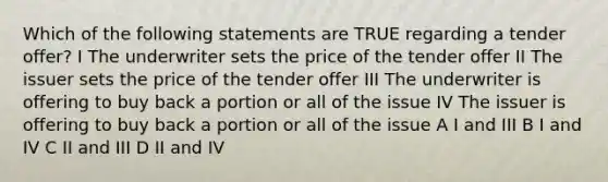 Which of the following statements are TRUE regarding a tender offer? I The underwriter sets the price of the tender offer II The issuer sets the price of the tender offer III The underwriter is offering to buy back a portion or all of the issue IV The issuer is offering to buy back a portion or all of the issue A I and III B I and IV C II and III D II and IV