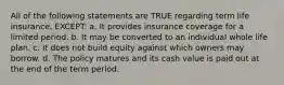 All of the following statements are TRUE regarding term life insurance, EXCEPT: a. It provides insurance coverage for a limited period. b. It may be converted to an individual whole life plan. c. It does not build equity against which owners may borrow. d. The policy matures and its cash value is paid out at the end of the term period.