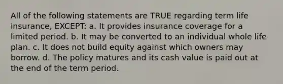 All of the following statements are TRUE regarding term life insurance, EXCEPT: a. It provides insurance coverage for a limited period. b. It may be converted to an individual whole life plan. c. It does not build equity against which owners may borrow. d. The policy matures and its cash value is paid out at the end of the term period.