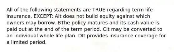 All of the following statements are TRUE regarding term life insurance, EXCEPT: AIt does not build equity against which owners may borrow. BThe policy matures and its cash value is paid out at the end of the term period. CIt may be converted to an individual whole life plan. DIt provides insurance coverage for a limited period.