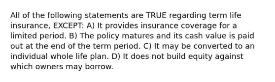 All of the following statements are TRUE regarding term life insurance, EXCEPT: A) It provides insurance coverage for a limited period. B) The policy matures and its cash value is paid out at the end of the term period. C) It may be converted to an individual whole life plan. D) It does not build equity against which owners may borrow.