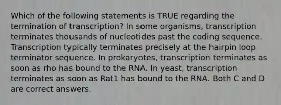 Which of the following statements is TRUE regarding the termination of transcription? In some organisms, transcription terminates thousands of nucleotides past the coding sequence. Transcription typically terminates precisely at the hairpin loop terminator sequence. In prokaryotes, transcription terminates as soon as rho has bound to the RNA. In yeast, transcription terminates as soon as Rat1 has bound to the RNA. Both C and D are correct answers.