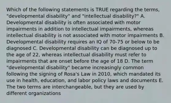 Which of the following statements is TRUE regarding the terms, "developmental disability" and "intellectual disability?" A. Developmental disability is often associated with motor impairments in addition to intellectual impairments, whereas intellectual disability is not associated with motor impairments B. Developmental disability requires an IQ of 70-75 or below to be diagnosed C. Developmental disability can be diagnosed up to the age of 22, whereas intellectual disability must refer to impairments that are onset before the age of 18 D. The term "developmental disability" became increasingly common following the signing of Rosa's Law in 2010, which mandated its use in health, education, and labor policy laws and documents E. The two terms are interchangeable, but they are used by different organizations