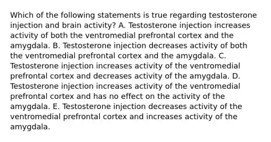 Which of the following statements is true regarding testosterone injection and brain activity? A. Testosterone injection increases activity of both the ventromedial prefrontal cortex and the amygdala. B. Testosterone injection decreases activity of both the ventromedial prefrontal cortex and the amygdala. C. Testosterone injection increases activity of the ventromedial prefrontal cortex and decreases activity of the amygdala. D. Testosterone injection increases activity of the ventromedial prefrontal cortex and has no effect on the activity of the amygdala. E. Testosterone injection decreases activity of the ventromedial prefrontal cortex and increases activity of the amygdala.