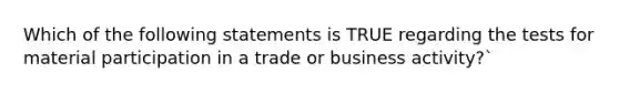 Which of the following statements is TRUE regarding the tests for material participation in a trade or business activity?`