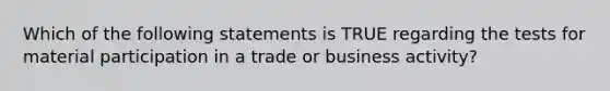 Which of the following statements is TRUE regarding the tests for material participation in a trade or business activity?