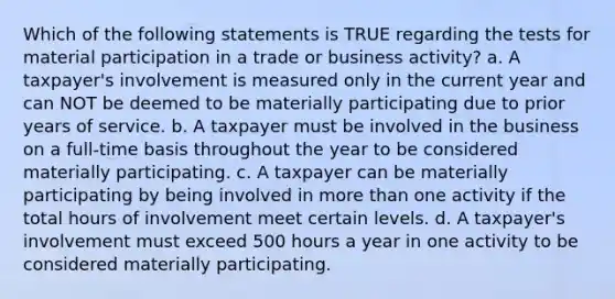 Which of the following statements is TRUE regarding the tests for material participation in a trade or business activity? a. A taxpayer's involvement is measured only in the current year and can NOT be deemed to be materially participating due to prior years of service. b. A taxpayer must be involved in the business on a full-time basis throughout the year to be considered materially participating. c. A taxpayer can be materially participating by being involved in more than one activity if the total hours of involvement meet certain levels. d. A taxpayer's involvement must exceed 500 hours a year in one activity to be considered materially participating.