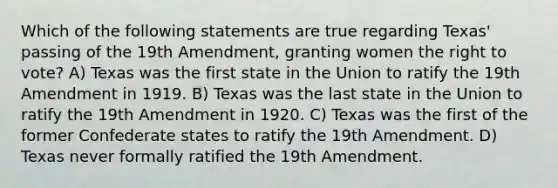 Which of the following statements are true regarding Texas' passing of the 19th Amendment, granting women the right to vote? A) Texas was the first state in the Union to ratify the 19th Amendment in 1919. B) Texas was the last state in the Union to ratify the 19th Amendment in 1920. C) Texas was the first of the former Confederate states to ratify the 19th Amendment. D) Texas never formally ratified the 19th Amendment.