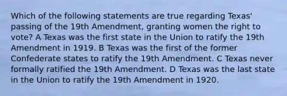 Which of the following statements are true regarding Texas' passing of the 19th Amendment, granting women the right to vote? A Texas was the first state in the Union to ratify the 19th Amendment in 1919. B Texas was the first of the former Confederate states to ratify the 19th Amendment. C Texas never formally ratified the 19th Amendment. D Texas was the last state in the Union to ratify the 19th Amendment in 1920.