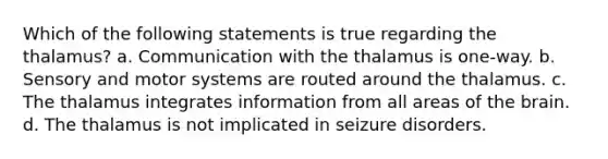 Which of the following statements is true regarding the thalamus? a. Communication with the thalamus is one-way. b. Sensory and motor systems are routed around the thalamus. c. The thalamus integrates information from all areas of the brain. d. The thalamus is not implicated in seizure disorders.