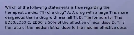 Which of the following statements is true regarding the therapeutic index (TI) of a drug? A. A drug with a large TI is more dangerous than a drug with a small TI. B. The formula for TI is ED50/LD50 C. ED50 is 50% of the effective clinical dose D. TI is the ratio of the median lethal dose to the median effective dose.