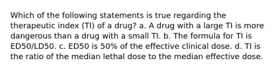 Which of the following statements is true regarding the therapeutic index (TI) of a drug? a. A drug with a large TI is more dangerous than a drug with a small TI. b. The formula for TI is ED50/LD50. c. ED50 is 50% of the effective clinical dose. d. TI is the ratio of the median lethal dose to the median effective dose.