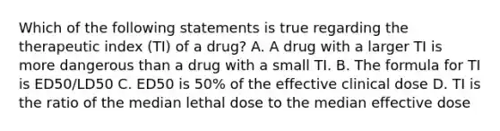 Which of the following statements is true regarding the therapeutic index (TI) of a drug? A. A drug with a larger TI is more dangerous than a drug with a small TI. B. The formula for TI is ED50/LD50 C. ED50 is 50% of the effective clinical dose D. TI is the ratio of the median lethal dose to the median effective dose