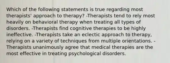 Which of the following statements is true regarding most therapists' approach to therapy? -Therapists tend to rely most heavily on behavioral therapy when treating all types of disorders. -Therapists find cognitive therapies to be highly ineffective. -Therapists take an eclectic approach to therapy, relying on a variety of techniques from multiple orientations. -Therapists unanimously agree that medical therapies are the most effective in treating psychological disorders.