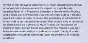 Which of the following statements is TRUE regarding the threat of infanticide in baboons and its impact on male-female relationships? A. A friendship between a female with offspring and a male can increase the chances of infanticide B. Females avoid all males in order to avoid the possibility of infanticide C. Infanticide is an unnatural behavior that occurs only in response to disturbance by humans D. Male friends can intervene on behalf of their female friend and protect the female's young E. Male-female relationships in baboons consist mainly of male aggression, including infanticide, with no evidence of friendly relations