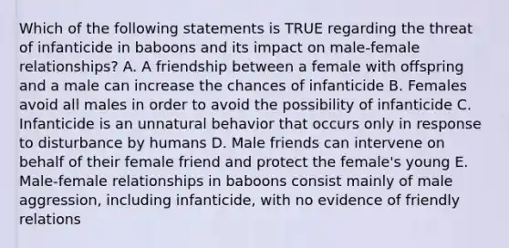 Which of the following statements is TRUE regarding the threat of infanticide in baboons and its impact on male-female relationships? A. A friendship between a female with offspring and a male can increase the chances of infanticide B. Females avoid all males in order to avoid the possibility of infanticide C. Infanticide is an unnatural behavior that occurs only in response to disturbance by humans D. Male friends can intervene on behalf of their female friend and protect the female's young E. Male-female relationships in baboons consist mainly of male aggression, including infanticide, with no evidence of friendly relations