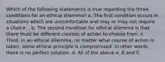 Which of the following statements is true regarding the three conditions for an ethical dilemma? a. The first condition occurs in situations which are uncomfortable and may or may not require a choice. , b. The second condition for ethical dilemma is that there must be different courses of action to choose from. c. Third, in an ethical dilemma, no matter what course of action is taken, some ethical principle is compromised. In other words, there is no perfect solution. d. All of the above e. B and C