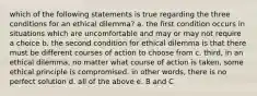 which of the following statements is true regarding the three conditions for an ethical dilemma? a. the first condition occurs in situations which are uncomfortable and may or may not require a choice b. the second condition for ethical dilemma is that there must be different courses of action to choose from c. third, in an ethical dilemma, no matter what course of action is taken, some ethical principle is compromised. in other words, there is no perfect solution d. all of the above e. B and C