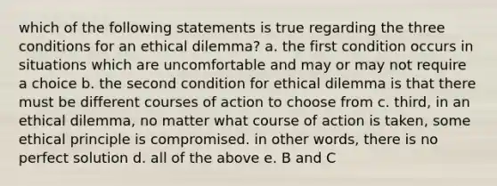 which of the following statements is true regarding the three conditions for an ethical dilemma? a. the first condition occurs in situations which are uncomfortable and may or may not require a choice b. the second condition for ethical dilemma is that there must be different courses of action to choose from c. third, in an ethical dilemma, no matter what course of action is taken, some ethical principle is compromised. in other words, there is no perfect solution d. all of the above e. B and C