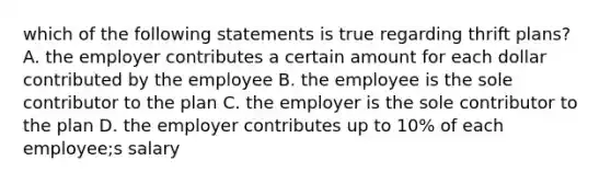 which of the following statements is true regarding thrift plans? A. the employer contributes a certain amount for each dollar contributed by the employee B. the employee is the sole contributor to the plan C. the employer is the sole contributor to the plan D. the employer contributes up to 10% of each employee;s salary