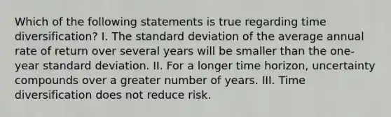 Which of the following statements is true regarding time diversification? I. The standard deviation of the average annual rate of return over several years will be smaller than the one-year standard deviation. II. For a longer time horizon, uncertainty compounds over a greater number of years. III. Time diversification does not reduce risk.