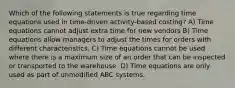 Which of the following statements is true regarding time equations used in time-driven activity-based costing? A) Time equations cannot adjust extra time for new vendors B) Time equations allow managers to adjust the times for orders with different characteristics. C) Time equations cannot be used where there is a maximum size of an order that can be inspected or transported to the warehouse. D) Time equations are only used as part of unmodified ABC systems.