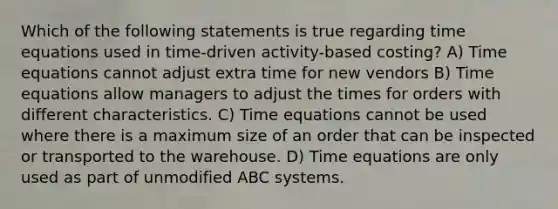 Which of the following statements is true regarding time equations used in time-driven activity-based costing? A) Time equations cannot adjust extra time for new vendors B) Time equations allow managers to adjust the times for orders with different characteristics. C) Time equations cannot be used where there is a maximum size of an order that can be inspected or transported to the warehouse. D) Time equations are only used as part of unmodified ABC systems.