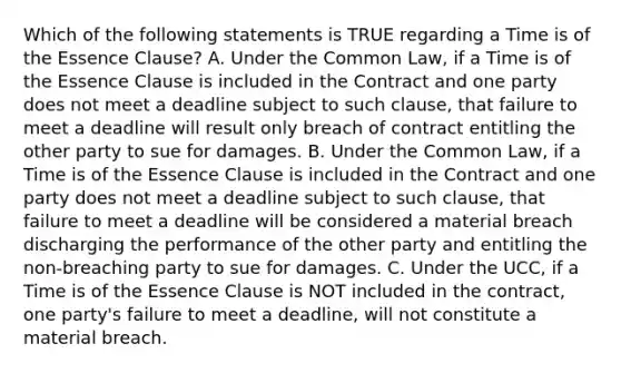 Which of the following statements is TRUE regarding a Time is of the Essence Clause? A. Under the Common Law, if a Time is of the Essence Clause is included in the Contract and one party does not meet a deadline subject to such clause, that failure to meet a deadline will result only breach of contract entitling the other party to sue for damages. B. Under the Common Law, if a Time is of the Essence Clause is included in the Contract and one party does not meet a deadline subject to such clause, that failure to meet a deadline will be considered a material breach discharging the performance of the other party and entitling the non-breaching party to sue for damages. C. Under the UCC, if a Time is of the Essence Clause is NOT included in the contract, one party's failure to meet a deadline, will not constitute a material breach.