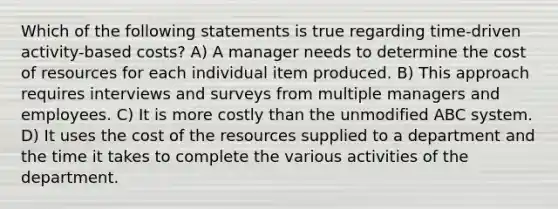 Which of the following statements is true regarding time-driven activity-based costs? A) A manager needs to determine the cost of resources for each individual item produced. B) This approach requires interviews and surveys from multiple managers and employees. C) It is more costly than the unmodified ABC system. D) It uses the cost of the resources supplied to a department and the time it takes to complete the various activities of the department.