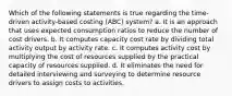 Which of the following statements is true regarding the time-driven activity-based costing (ABC) system? a. It is an approach that uses expected consumption ratios to reduce the number of cost drivers. b. It computes capacity cost rate by dividing total activity output by activity rate. c. It computes activity cost by multiplying the cost of resources supplied by the practical capacity of resources supplied. d. It eliminates the need for detailed interviewing and surveying to determine resource drivers to assign costs to activities.