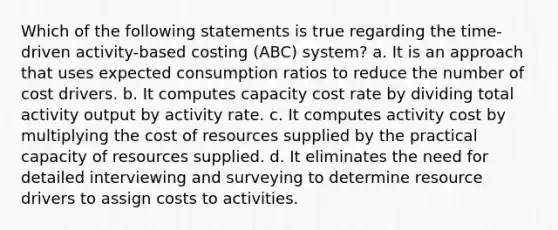 Which of the following statements is true regarding the time-driven activity-based costing (ABC) system? a. It is an approach that uses expected consumption ratios to reduce the number of cost drivers. b. It computes capacity cost rate by dividing total activity output by activity rate. c. It computes activity cost by multiplying the cost of resources supplied by the practical capacity of resources supplied. d. It eliminates the need for detailed interviewing and surveying to determine resource drivers to assign costs to activities.