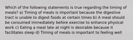 Which of the following statements is true regarding the timing of meals? a) Timing of meals is important because the digestive tract is unable to digest foods at certain times b) A meal should be consumed immediately before exercise to enhance physical work c) Eating a meal late at night is desirable because it facilitates sleep d) Timing of meals is important to feeling well