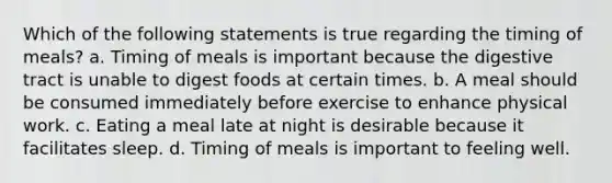 Which of the following statements is true regarding the timing of meals? a. Timing of meals is important because the digestive tract is unable to digest foods at certain times. b. A meal should be consumed immediately before exercise to enhance physical work. c. Eating a meal late at night is desirable because it facilitates sleep. d. Timing of meals is important to feeling well.