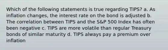 Which of the following statements is true regarding TIPS? a. As inflation changes, the interest rate on the bond is adjusted b. The correlation between TIPS and the S&P 500 Index has often been negative c. TIPS are more volatile than regular Treasury bonds of similar maturity d. TIPS always pay a premium over inflation