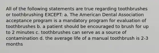 All of the following statements are true regarding toothbrushes or toothbrushing EXCEPT: a. The American Dental Association acceptance program is a mandatory program for evaluation of toothbrushes b. a patient should be encouraged to brush for up to 2 minutes c. toothbrushes can serve as a source of contamination d. the average life of a manual toothbrush is 2-3 months