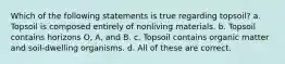 Which of the following statements is true regarding topsoil? a. Topsoil is composed entirely of nonliving materials. b. Topsoil contains horizons O, A, and B. c. Topsoil contains organic matter and soil-dwelling organisms. d. All of these are correct.