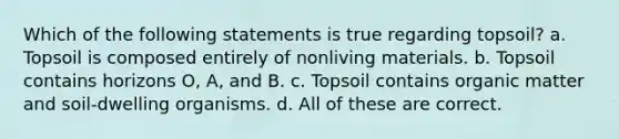 Which of the following statements is true regarding topsoil? a. Topsoil is composed entirely of nonliving materials. b. Topsoil contains horizons O, A, and B. c. Topsoil contains organic matter and soil-dwelling organisms. d. All of these are correct.