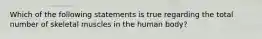 Which of the following statements is true regarding the total number of skeletal muscles in the human body?